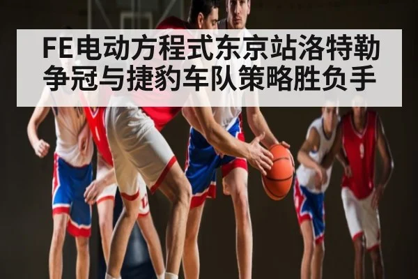 FE电动方程式东京站洛特勒争冠与捷豹车队策略胜负手