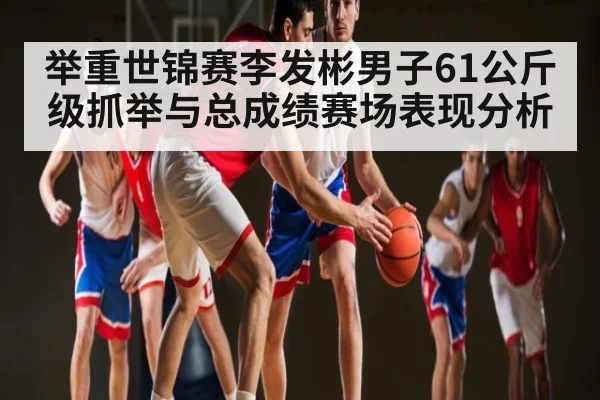 举重世锦赛李发彬男子61公斤级抓举与总成绩赛场表现分析